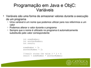 Programação em Java e ObjC: Variáveis Variáveis são uma forma de armazenar valores durante a execução de um programa Uma variável é um nome que podemos utilizar para nos referirmos a um valor Podemos alterar o valor durante o programa Sempre que o nome é utilizado no programa é automaticamente substituído pelo valor correspondente int someNumber; int anotherNumber; int result; someNumber = 3; anotherNumber = 2; //result stores the value 3 * 2 = 6 result = someNumber * anotherNumber;  
