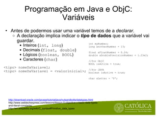 Programação em Java e ObjC: Variáveis Antes de podermos usar uma variável temos de a  declarar .  A declaração implica indicar o  tipo  de dados  que a variável vai guardar. Inteiros ( int, long )  Decimais ( float, double ) Lógicos ( boolean, BOOL ) Caracteres ( char ) <tipo> nomeDaVariavel; <tipo> nomeDaVariavel = <valorinicial>; http://download.oracle.com/javase/tutorial/java/nutsandbolts/datatypes.html http://www.webtechexpress.com/lessons/lesson-5-objective-c-basic-data-types-and-literal-constants/  http://en.wikipedia.org/wiki/C_syntax#Primitive_data_types  int myNumber; long anotherNumber = 13; float aFloatNumber = 0.24; double aDoublePrecisionNumber = 1.23e2; //for ObjC BOOL isActive = true; //for JAVA boolean isActive = true; char aLetter = 'P'; 