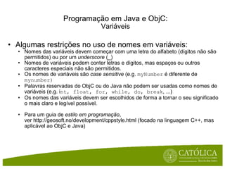 Algumas restrições no uso de nomes em variáveis: Nomes das variáveis devem começar com uma letra do alfabeto (dígitos não são permitidos) ou por um  underscore  (_) Nomes de variáveis podem conter letras e dígitos, mas espaços ou outros caracteres especiais não são permitidos. Os nomes de variáveis são  case sensitive  (e.g.  myNumber  é diferente de  mynumber) Palavras reservadas do ObjC ou do Java não podem ser usadas como nomes de variáveis (e.g. i nt, float, for, while, do, break , ...) Os nomes das variáveis devem ser escolhidos de forma a tornar o seu significado o mais claro e legível possível. Para um guia de  estilo em programação , ver http://geosoft.no/development/cppstyle.html (focado na linguagem C++, mas aplicável ao ObjC e Java) Programação em Java e ObjC: Variáveis 