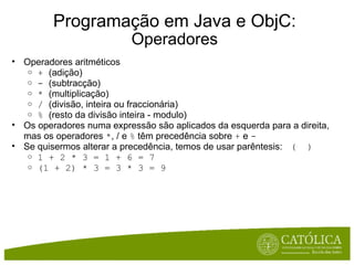 Programação em Java e ObjC: Operadores Operadores aritméticos +  (adição) -  (subtracção) *  (multiplicação) /  (divisão, inteira ou fraccionária) %  (resto da divisão inteira - modulo) Os operadores numa expressão são aplicados da esquerda para a direita, mas os operadores  * , / e  %  têm precedência sobre  +  e  - Se quisermos alterar a precedência, temos de usar parêntesis:   (  ) 1 + 2 * 3 = 1 + 6 = 7 (1 + 2) * 3 = 3 * 3 = 9 