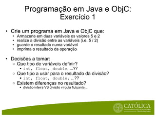 Programação em Java e ObjC: Exercício 1 Crie um programa em Java e ObjC que: Armazene em duas variáveis os valores 5 e 2 realize a divisão entre as variáveis (i.e. 5 / 2) guarde o resultado numa variável imprima o resultado da operação Decisões a tomar: Que tipo de variáveis definir? int, float, double , ...?? Que tipo a usar para o resultado da divisão? int, float, double,  ...?? Existem diferenças no resultado? divisão inteira VS divisão vírgula flutuante... 