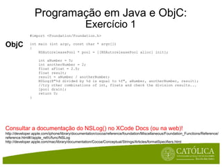 Programação em Java e ObjC: Exercício 1 ObjC #import <Foundation/Foundation.h> int main (int argc, const char * argv[])  {      NSAutoreleasePool * pool = [[NSAutoreleasePool alloc] init];      int aNumber = 5;      int anotherNumber = 2;      float aFloat = 2.0;      float result;      result = aNumber / anotherNumber;      NSLog(@"%d divided by %d is equal to %f", aNumber, anotherNumber, result);      //try other combinations of int, floats and check the division results...      [pool drain];      return 0; } Consultar a documentação do NSLog() no XCode Docs (ou na web)! http://developer.apple.com/iphone/library/documentation/cocoa/reference/foundation/Miscellaneous/Foundation_Functions/Reference/reference.html#//apple_ref/c/func/NSLog http://developer.apple.com/mac/library/documentation/Cocoa/Conceptual/Strings/Articles/formatSpecifiers.html 