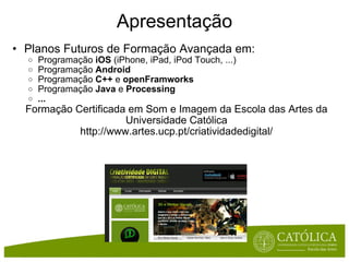 Apresentação Planos Futuros de Formação Avançada em: Programação  iOS  (iPhone, iPad, iPod Touch, ...) Programação  Android Programação  C++  e  openFramworks Programação  Java  e  Processing ... Formação Certificada em Som e Imagem da Escola das Artes da Universidade Católica http://www.artes.ucp.pt/criatividadedigital/ 
