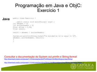 Programação em Java e ObjC: Exercício 1 Java public class Exercicio {      public static void main(String[] args) { int aNumber = 5; int anotherNumber = 2; float aFloat = 2.0f; float result; result = aNumber / anotherNumber; System.out.println(String.format("%d divided by %d is equal to %f", aNumber, anotherNumber, result)); } } Consultar a documentação do System.out.println e String.format  http://download.oracle.com/javase/1.5.0/docs/api/java/io/PrintStream.html#println(java.lang.String) http://download.oracle.com/javase/1.5.0/docs/api/java/lang/String.html#format(java.lang.String, java.lang.Object...) 