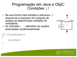 Programação em Java e ObjC: Condições  if Na sua forma mais simples a estrutura  if  resume-se a executar um conjunto de acções se determinada condição for verdadeira.  As chavetas  { }  delimitam as acções executadas condicionalmente.  if ([condição])  {       [acções]  } 