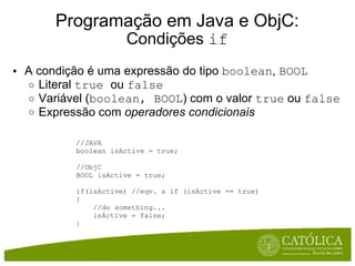 Programação em Java e ObjC: Condições  if A condição é uma expressão do tipo  boolean ,  BOOL   Literal  true  ou  false  Variável ( boolean, BOOL ) com o valor  true  ou  false   Expressão com  operadores condicionais //JAVA boolean isActive = true; //ObjC BOOL isActive = true; if(isActive) //eqv. a if (isActive == true) {      //do something...      isActive = false; } 