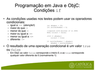 Programação em Java e ObjC: Condições  if As condições usadas nos testes podem usar os operadores condicionais:  igual a:  ==   (atenção!)  maior do que:  >   menor do que:  <   maior ou igual a:  >=   menor ou igual a:  <=   diferente:  !=   O resultado de uma operação condicional é um valor  true  ou  false Em ObjC ao valor  false  corresponde o inteiro 0, e ao  true  corresponde qualquer valor diferente de 0 (normalmente 1)      int aNumber = 10; int anotherNumber = 6; //replace with boolean if in JAVA BOOL correct = false;  if(9 == aNumber)      correct = true; if (anotherNumber > aNumber)      aNumber = anotherNumber;      
