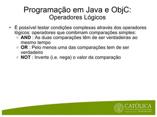 Programação em Java e ObjC: Operadores Lógicos É possível testar condições complexas através dos operadores lógicos: operadores que combinam comparações simples: AND  : As duas comparações têm de ser verdadeiras ao mesmo tempo OR  : Pelo menos uma das comparações tem de ser verdadeiro NOT  : Inverte (i.e. nega) o valor da comparação 
