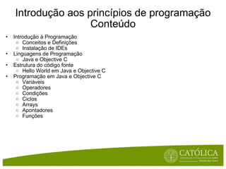 Introdução aos princípios de programação Conteúdo Introdução à Programação Conceitos e Definições Instalação de IDEs Linguagens de Programação Java e Objective C Estrutura do código fonte Hello World em Java e Objective C Programação em Java e Objective C Variáveis Operadores Condições Ciclos Arrays Apontadores Funções 