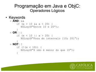 Programação em Java e ObjC: Operadores Lógicos Keywords  AND  :  && if (x > 10 && x < 20) { NSLog(@“Entre 10 e 20”); } OR  :  || if (x < 10 || x > 20) { NSLog(@“Fora do intervalo [10; 20]”); } NOT  :  ! if (!(x < 10)) { NSLog(@“X não é menor do que 10”); } 