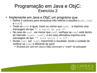 Programação em Java e ObjC: Exercício 2 Implemente em Java e ObjC um programa que: Defina 3 variáveis para armazenar três inteiros à escolha ( num1 ,  num2  e  num3 ) Teste se  num1  é igual, maior ou menor que  num2,  e imprima uma mensagem do tipo  "7 é maior do que 3". No caso de  num1  ser menor que  num2 , verifique se  num3  está dentro do intervalo  [num1, num2] , e em caso afirmativo imprima uma mensagem do tipo  "7 está entre 2 e 15". Divida  num1  por  num2 , imprimindo o resultado, tendo o cuidado de verificar se  num2  é diferente de zero! Divisões por zero em Java e ObjC provocam o "crash" da aplicação! 
