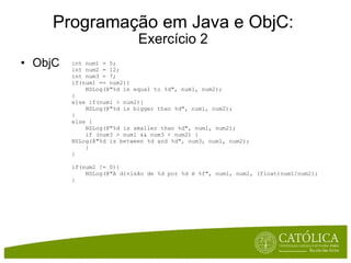 Programação em Java e ObjC: Exercício 2 ObjC int num1 = 5; int num2 = 12; int num3 = 7; if(num1 == num2){      NSLog(@"%d is equal to %d", num1, num2); } else if(num1 > num2){      NSLog(@"%d is bigger than %d", num1, num2); } else {      NSLog(@"%d is smaller than %d", num1, num2);      if (num3 > num1 && num3 < num2) { NSLog(@"%d is between %d and %d", num3, num1, num2);      } } if(num2 != 0){      NSLog(@"A divisão de %d por %d é %f", num1, num2, (float)num1/num2); } 