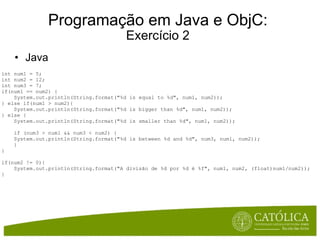 Programação em Java e ObjC: Exercício 2 Java int num1 = 5; int num2 = 12; int num3 = 7; if(num1 == num2) {      System.out.println(String.format("%d is equal to %d", num1, num2)); } else if(num1 > num2){      System.out.println(String.format("%d is bigger than %d", num1, num2)); } else {      System.out.println(String.format("%d is smaller than %d", num1, num2));        if (num3 > num1 && num3 < num2) {      System.out.println(String.format("%d is between %d and %d", num3, num1, num2));      } } if(num2 != 0){      System.out.println(String.format("A divisão de %d por %d é %f", num1, num2, (float)num1/num2)); } 