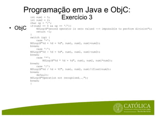 Programação em Java e ObjC: Exercício 3 ObjC int num1 = 5; int num2 = 2; char op = '/'; if(num2 == 0 && op == '/'){      NSLog(@"second operator is zero valued --> impossible to perform division");      return -1; } switch (op) {      case '+': NSLog(@"%d + %d = %d", num1, num2, num1+num2); break;      case '-': NSLog(@"%d - %d = %d", num1, num2, num1-num2); break;      case '*':          NSLog(@"%d * %d = %d", num1, num2, num1*num2); break;      case '/': NSLog(@"%d / %d = %f", num1, num2, num1/(float)num2); break;      default: NSLog(@"Operation not recognized..."); break; }  