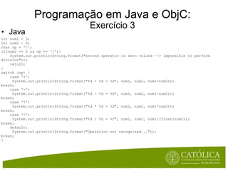 Programação em Java e ObjC: Exercício 3 Java int num1 = 5; int num2 = 0; char op = '/'; if(num2 == 0 && op == '/'){      System.out.println(String.format("second operator is zero valued --> impossible to perform division"));      return; }  switch (op) {      case '+':       System.out.println(String.format("%d + %d = %d", num1, num2, num1+num2)); break;      case '-':       System.out.println(String.format("%d - %d = %d", num1, num2, num1-num2)); break;      case '*':       System.out.println(String.format("%d * %d = %d", num1, num2, num1*num2)); break;      case '/':       System.out.println(String.format("%d / %d = %f", num1, num2, num1/(float)num2)); break;      default:       System.out.println(String.format("Operation not recognized...")); break; }  