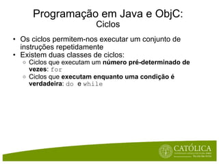 Programação em Java e ObjC: Ciclos Os ciclos permitem-nos executar um conjunto de instruções repetidamente Existem duas classes de ciclos: Ciclos que executam um  número pré-determinado de vezes :  for Ciclos que  executam enquanto uma condição é verdadeira :  do  e  while 