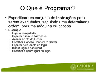O Que é Programar? Especificar um conjunto de  instruções  para serem executadas, seguindo uma determinada ordem, por uma máquina ou pessoa Exemplo Ligar o computador Esperar que o SO arranque Aceder ao Go do Finder Escolher a opção Connect to Server Esperar pela janela de login Inserir login e password Escolher o share igual ao login 