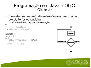 Programação em Java e ObjC: Ciclos  do Executa um conjunto de instruções enquanto uma condição for verdadeira O teste é feito  depois  da execução do { <acções> } while (<condição>); Exemplo: int i = 0; do {      NSLog(@"Counting... %d",i);      i = i + 1; } while (i <= 10); 