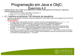 Programação em Java e ObjC: Exercício 4.2 Implemente em Java e ObjC um programa que  Calcule uma  sequência de Fibonacci , segundo a seguinte relação recorrente: F(n) = F(n-1) + F(n-2), com F(0) = 0 e F(1) = 1 e.g.: 0, 1, 1, 2, 3, 5, 8, 13, 21, 34, ... 4.1. Imprima os primeiros 100 números da sequência Reparou em algo estranho nos últimos números da sequência?!? (como podem surgir valores negativos de uma soma de valores positivos???) Numeric overflow! Em ObjC, numa implementação de 32 bits, o intervalo máximo de representação para um  unsigned int  é [0, 4294967295]; num sistema de 64 bits o intervalo aumenta para [0, 18446744073709551615]. Se os inteiros tiverem sinal ( int ) os intervalos passam a ser [-2147483648, +2147483647] e [−9223372036854775808, +9223372036854775807], para implementações 32-bit e 64-bit, respectivamente. Em ObjC, o número de bits usados para representações numéricas de inteiros (bem como valores de vírgula flutuante -  float, double ) depende da plataforma (i.e. da CPU e do próprio compilador).  Ao escrever um programa em ObjC, a única garantia que se tem e que um  int  terá no mínimo 32 bits. De forma a evitar problemas futuros quando se compila o código noutras plataformas, dever-se-á sempre assumir por omissão um intervalo de representação para  int  de 32 bits.     