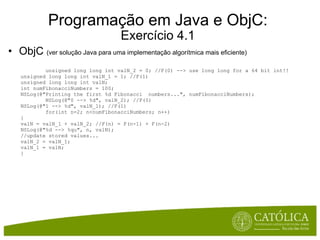 Programação em Java e ObjC: Exercício 4.1 ObjC  (ver solução Java para uma implementação algorítmica mais eficiente)              unsigned long long int valN_2 = 0; //F(0) --> use long long for a 64 bit int!! unsigned long long int valN_1 = 1; //F(1) unsigned long long int valN; int numFibonacciNumbers = 100; NSLog(@"Printing the first %d Fibonacci  numbers...", numFibonacciNumbers);          NSLog(@"0 --> %d", valN_2); //F(0) NSLog(@"1 --> %d", valN_1); //F(1)          for(int n=2; n<numFibonacciNumbers; n++) { valN = valN_1 + valN_2; //F(n) = F(n-1) + F(n-2) NSLog(@"%d --> %qu", n, valN); //update stored values... valN_2 = valN_1;  valN_1 = valN; } 
