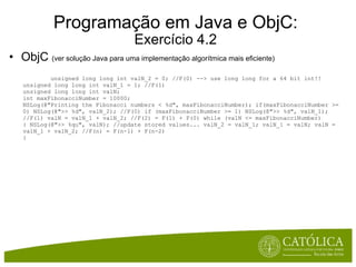 Programação em Java e ObjC: Exercício 4.2 ObjC  (ver solução Java para uma implementação algorítmica mais eficiente)              unsigned long long int valN_2 = 0; //F(0) --> use long long for a 64 bit int!! unsigned long long int valN_1 = 1; //F(1) unsigned long long int valN; int maxFibonacciNumber = 10000; NSLog(@"Printing the Fibonacci numbers < %d", maxFibonacciNumber); if(maxFibonacciNumber >= 0) NSLog(@">> %d", valN_2); //F(0) if (maxFibonacciNumber >= 1) NSLog(@">> %d", valN_1); //F(1) valN = valN_1 + valN_2; //F(2) = F(1) + F(0) while (valN <= maxFibonacciNumber) { NSLog(@">> %qu", valN); //update stored values... valN_2 = valN_1; valN_1 = valN; valN = valN_1 + valN_2; //F(n) = F(n-1) + F(n-2) }   