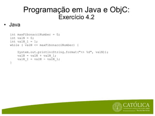 Programação em Java e ObjC: Exercício 4.2 Java     int maxFibonacciNumber = 0; int valN = 0; int valN_1 = 1; while ( valN <= maxFibonacciNumber) {      System.out.println(String.format(">> %d", valN));      valN = valN + valN_1;      valN_1 = valN - valN_1; } 