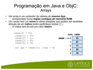 Programação em Java e ObjC: Arrays Um array é um contentor de valores do  mesmo tipo armazenada numa  região contígua da memória RAM Um vector tem um  nome  e várias posições que podem ser acedidas através de um  índice  (entre parêntesis rectos [ ] ) : O índice tem de ser um valor  inteiro       idade[0] = 23;          idade[1] = 47;          idade[2] = 11;          idade[3] = 92;          idade[4] = 76;          int age = idade[3]; //age = 92 