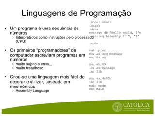 Linguagens de Programação Um programa é uma sequência de números Interpretados como instruções pelo processador (CPU) Os primeiros “programadores” de computador escreviam programas em números muito sujeito a erros... muito trabalhoso... Criou-se uma linguagem mais fácil de decorar e utilizar, baseada em mnemónicas Assembly Language .model small .stack .data message db "Hello world, I'm learning Assembly !!!", "$" .code main proc mov ax,seg message mov ds,ax mov ah,09 lea dx,message int 21h mov ax,4c00h int 21h main endp end main 