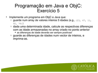 Programação em Java e ObjC: Exercício 5 Implemente um programa em ObjC e Java que: guarde num array de valores inteiros 5 idades (e.g.,  {23, 47, 11, 92, 76} ) dada uma determinada idade, calcule as respectivas diferenças com as idade armazenadas no array criado no ponto anterior as diferenças de idade deverão ser sempre positivas! guarde as diferenças de idades num vector de inteiros, e imprima-as.   