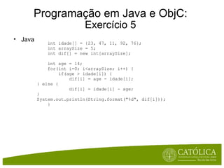 Programação em Java e ObjC: Exercício 5 Java      int idade[] = {23, 47, 11, 92, 76};      int arraySize = 5;      int dif[] = new int[arraySize];      int age = 14;      for(int i=0; i<arraySize; i++) {          if(age > idade[i]) {              dif[i] = age - idade[i]; } else {              dif[i] = idade[i] - age; } System.out.println(String.format("%d", dif[i]));      } 