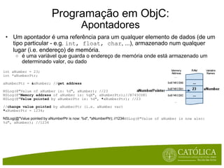 Programação em ObjC: Apontadores Um apontador é uma referência para um qualquer elemento de dados (de um tipo particular - e.g.  int, float, char , ...), armazenado num qualquer lugar (i.e. endereço) de memória. é uma variável que guarda o endereço de memória onde está armazenado um determinado valor, ou dado int aNumber = 23; int *aNumberPtr;      aNumberPtr =  & aNumber; // get address NSLog(@"Value of aNumber is: %d", aNumber); //23 NSLog(@" Memory address  of aNumber is: %qX", aNumberPtr);//B745CD81 NSLog(@" Value pointed  by aNumberPtr is: %d",  * aNumberPtr); //23 // change value pointed  by aNumberPtr (i.e. aNumber var) * aNumberPtr = 1234; NSLog(@"Value pointed by aNumberPtr is now: %d",  * aNumberPtr); //1234 NSLog(@"Value of aNumber is now also: %d", aNumber); //1234             