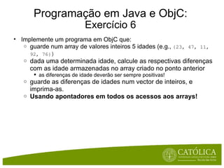 Programação em Java e ObjC: Exercício 6 Implemente um programa em ObjC que: guarde num array de valores inteiros 5 idades (e.g.,  {23, 47, 11, 92, 76} ) dada uma determinada idade, calcule as respectivas diferenças com as idade armazenadas no array criado no ponto anterior as diferenças de idade deverão ser sempre positivas! guarde as diferenças de idades num vector de inteiros, e imprima-as.   Usando apontadores em todos os acessos aos arrays! 