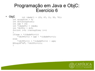 Programação em Java e ObjC: Exercício 6 ObjC          int idade[] = {23, 47, 11, 92, 76}; int arraySize = 5; int dif[arraySize]; int age = 14; int *idadePtr = idade; int *difPtr = dif; for(int i=0; i<arraySize; i++) { if(age > *(idadePtr+i))      *(difPtr+i) = age - *(idadePtr+i); else      *(difPtr+i) = *(idadePtr+i) - age; NSLog(@"%d", *(difPtr+i)); } 
