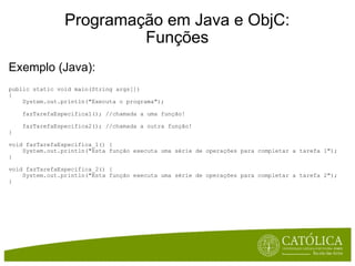 Programação em Java e ObjC: Funções Exemplo (Java):  public static void main(String args[])  {      System.out.println("Executa o programa");      fazTarefaEspecifica1(); //chamada a uma função!      fazTarefaEspecifica2(); //chamada a outra função! } void fazTarefaEspecifica_1() {      System.out.println("Esta função executa uma série de operações para completar a tarefa 1"); } void fazTarefaEspecifica_2() {      System.out.println("Esta função executa uma série de operações para completar a tarefa 2"); } 