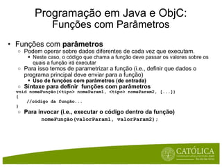Programação em Java e ObjC: Funções com Parâmetros Funções com  parâmetros Podem operar sobre dados diferentes de cada vez que executam. Neste caso, o código que chama a função deve passar os valores sobre os quais a função irá executar Para isso temos de parametrizar a função (i.e., definir que dados o programa principal deve enviar para a função) Uso de funções com parâmetros (de entrada) Sintaxe para definir  funções com parâmetros      void nomeFunção(<tipo> nomeParam1, <tipo> nomeParam2, [...])       {          //código da função...      } Para invocar (i.e., executar o código dentro da função)          nomeFunção(valorParam1, valorParam2); 