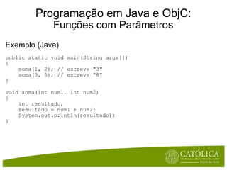 Programação em Java e ObjC: Funções com Parâmetros Exemplo (Java) public static void main(String args[])  {      soma(1, 2); // escreve "3"      soma(3, 5); // escreve "8" } void soma(int num1, int num2)  {      int resultado;      resultado = num1 + num2;      System.out.println(resultado); } 
