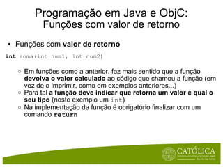 Programação em Java e ObjC: Funções com valor de retorno Funções com  valor de retorno int  soma(int num1, int num2) Em funções como a anterior, faz mais sentido que a função  devolva o valor calculado  ao código que chamou a função (em vez de o imprimir, como em exemplos anteriores...) Para tal  a função deve indicar que retorna um valor e qual o seu tipo  (neste exemplo um  int ) Na implementação da função é obrigatório finalizar com um comando  return 