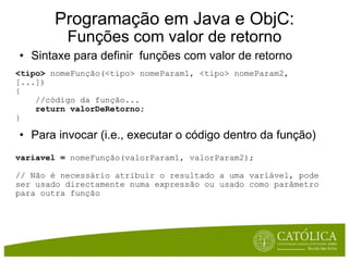Sintaxe para definir  funções com valor de retorno <tipo>  nomeFunção(<tipo> nomeParam1, <tipo> nomeParam2, [...])  {      //código da função...      return valorDeRetorno; } Para invocar (i.e., executar o código dentro da função) variavel =  nomeFunção(valorParam1, valorParam2); // Não é necessário atribuir o resultado a uma variável, pode ser usado directamente numa expressão ou usado como parâmetro para outra função Programação em Java e ObjC: Funções com valor de retorno 