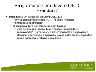 Programação em Java e ObjC: Exercício 7 Implemente um programa em Java/ObjC que: Permita calcular operações (+, -, /, *) sobre fracções (numerador/denominador) O programa deve ser estruturado em funções Uma função que recebe duas fracções (numerador1, denominador1, numerador2 e denominador2) e a operação a efectuar, e consoante a operação invoca outra função específica para a operação e retorna o resultado  