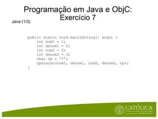 Programação em Java e ObjC: Exercício 7 Java (1/3) public static void main(String[] args) {      int num1 = 1;      int denom1 = 2;      int num2 = 2;      int denom2 = 3;      char op = '*';      operacao(num1, denom1, num2, denom2, op); } 