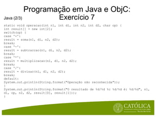 Programação em Java e ObjC: Exercício 7 Java (2/3) static void operacao(int n1, int d1, int n2, int d2, char op) { int result[] = new int[2]; switch(op) { case '+': result = soma(n1, d1, n2, d2); break; case '-': result = subtraccao(n1, d1, n2, d2); break; case '*': result = multiplicacao(n1, d1, n2, d2); break; case '/': result = divisao(n1, d1, n2, d2); break; default: System.out.println(String.format("Operação não reconhecida")); } System.out.println(String.format("O resultado de %d/%d %c %d/%d é: %d/%d", n1, d1, op, n2, d2, result[0], result[1])); } 