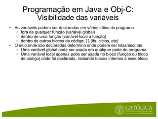 Programação em Java e Obj-C: Visibilidade das variáveis As variáveis podem ser declaradas em vários sítios do programa fora de qualquer função (variável global) dentro de uma função (variável local à função) dentro de outros blocos de código: { } (ifs, ciclos, etc) O sítio onde são declaradas determina onde podem ser lidas/escritas Uma variável global pode ser usada em qualquer parte do programa Uma variável local apenas pode ser usada no bloco (função ou bloco de código) onde foi declarada, incluindo blocos internos a esse bloco 