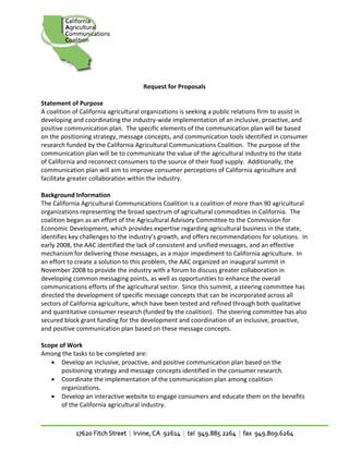 
                                      Request for Proposals 
 
Statement of Purpose 
A coalition of California agricultural organizations is seeking a public relations firm to assist in 
developing and coordinating the industry‐wide implementation of an inclusive, proactive, and 
positive communication plan.  The specific elements of the communication plan will be based 
on the positioning strategy, message concepts, and communication tools identified in consumer 
research funded by the California Agricultural Communications Coalition.  The purpose of the 
communication plan will be to communicate the value of the agricultural industry to the state 
of California and reconnect consumers to the source of their food supply.  Additionally, the 
communication plan will aim to improve consumer perceptions of California agriculture and 
facilitate greater collaboration within the industry. 
 
Background Information 
The California Agricultural Communications Coalition is a coalition of more than 90 agricultural 
organizations representing the broad spectrum of agricultural commodities in California.  The 
coalition began as an effort of the Agricultural Advisory Committee to the Commission for 
Economic Development, which provides expertise regarding agricultural business in the state, 
identifies key challenges to the industry’s growth, and offers recommendations for solutions.  In 
early 2008, the AAC identified the lack of consistent and unified messages, and an effective 
mechanism for delivering those messages, as a major impediment to California agriculture.  In 
an effort to create a solution to this problem, the AAC organized an inaugural summit in 
November 2008 to provide the industry with a forum to discuss greater collaboration in 
developing common messaging points, as well as opportunities to enhance the overall 
communications efforts of the agricultural sector.  Since this summit, a steering committee has 
directed the development of specific message concepts that can be incorporated across all 
sectors of California agriculture, which have been tested and refined through both qualitative 
and quantitative consumer research (funded by the coalition).  The steering committee has also 
secured block grant funding for the development and coordination of an inclusive, proactive, 
and positive communication plan based on these message concepts. 
 
Scope of Work 
Among the tasks to be completed are: 
    • Develop an inclusive, proactive, and positive communication plan based on the 
         positioning strategy and message concepts identified in the consumer research. 
    • Coordinate the implementation of the communication plan among coalition 
         organizations. 
    • Develop an interactive website to engage consumers and educate them on the benefits 
         of the California agricultural industry. 
 
