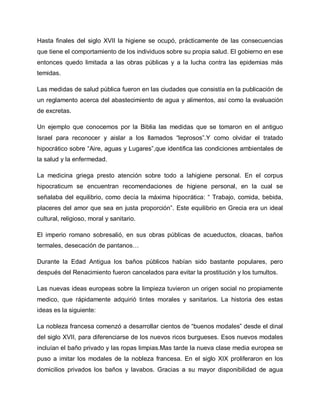 Hasta finales del siglo XVII la higiene se ocupó, prácticamente de las consecuencias
que tiene el comportamiento de los individuos sobre su propia salud. El gobierno en ese
entonces quedo limitada a las obras públicas y a la lucha contra las epidemias más
temidas.
Las medidas de salud pública fueron en las ciudades que consistía en la publicación de
un reglamento acerca del abastecimiento de agua y alimentos, así como la evaluación
de excretas.
Un ejemplo que conocemos por la Biblia las medidas que se tomaron en el antiguo
Israel para reconocer y aislar a los llamados ³leprosos´.Y como olvidar el tratado
hipocrático sobre ³Aire, aguas y Lugares´,que identifica las condiciones ambientales de
la salud y la enfermedad.
La medicina griega presto atención sobre todo a lahigiene personal. En el corpus
hipocraticum se encuentran recomendaciones de higiene personal, en la cual se
señalaba del equilibrio, como decía la máxima hipocrática: ³ Trabajo, comida, bebida,
placeres del amor que sea en justa proporción´. Este equilibrio en Grecia era un ideal
cultural, religioso, moral y sanitario.
El imperio romano sobresalió, en sus obras públicas de acueductos, cloacas, baños
termales, desecación de pantanos«
Durante la Edad Antigua los baños públicos habían sido bastante populares, pero
después del Renacimiento fueron cancelados para evitar la prostitución y los tumultos.
Las nuevas ideas europeas sobre la limpieza tuvieron un origen social no propiamente
medico, que rápidamente adquirió tintes morales y sanitarios. La historia des estas
ideas es la siguiente:
La nobleza francesa comenzó a desarrollar cientos de ³buenos modales´ desde el dinal
del siglo XVII, para diferenciarse de los nuevos ricos burgueses. Esos nuevos modales
incluían el baño privado y las ropas limpias.Mas tarde la nueva clase media europea se
puso a imitar los modales de la nobleza francesa. En el siglo XIX proliferaron en los
domicilios privados los baños y lavabos. Gracias a su mayor disponibilidad de agua
 