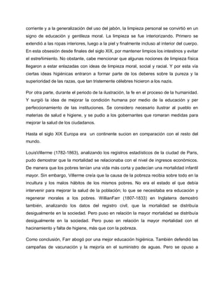 corriente y a la generalización del uso del jabón, la limpieza personal se convirtió en un
signo de educación y gentileza moral. La limpieza se fue interiorizando. Primero se
extendió a las ropas interiores, luego a la piel y finalmente incluso al interior del cuerpo.
En esta obsesión desde finales del siglo XIX, por mantener limpios los intestinos y evitar
el estreñimiento. No obstante, cabe mencionar que algunas nociones de limpieza física
llegaron a estar enlazadas con ideas de limpieza moral, social y racial. Y por esta vía
ciertas ideas higiénicas entraron a formar parte de los deberes sobre la pureza y la
superioridad de las razas, que tan tristemente célebres hicieron a los nazis.
Por otra parte, durante el periodo de la ilustración, la fe en el proceso de la humanidad.
Y surgió la idea de mejorar la condición humana por medio de la educación y per
perfeccionamiento de las instituciones. Se considero necesario ilustrar al pueblo en
materias de salud e higiene, y se pudio a los gobernantes que romaran medidas para
mejorar la salud de los ciudadanos.
Hasta el siglo XIX Europa era un continente sucion en comparación con el resto del
mundo.
LouisVillerme (1782-1863), analizando los registros estadísticos de la ciudad de Paris,
pudo demostrar que la mortalidad se relacionaba con el nivel de ingresos económicos.
De manera que los pobres tenían una vida más corta y padecían una mortalidad infantil
mayor. Sin embargo, Villerme creía que la causa de la pobreza recibia sobre todo en la
incultura y los malos hábitos de los mismos pobres. No era el estado el que debía
intervenir para mejorar la salud de la población; lo que se necesitaba era educación y
regenerar morales a los pobres. WillianFarr (1807-1833) en Inglaterra demostró
también, analizando los datos del registro civil, que la mortalidad se distribuía
desigualmente en la sociedad. Pero puso en relación la mayor mortalidad se distribuía
desigualmente en la sociedad. Pero puso en relación la mayor mortalidad con el
hacinamiento y falta de higiene, más que con la pobreza.
Como conclusión, Farr abogó por una mejor educación higiénica. También defendió las
campañas de vacunación y la mejoría en el suministro de aguas. Pero se opuso a
 