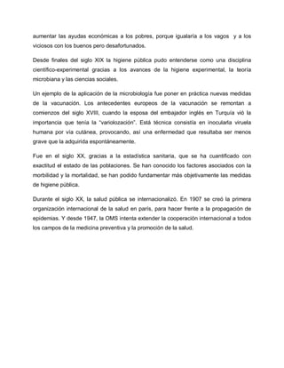 aumentar las ayudas económicas a los pobres, porque igualaría a los vagos y a los
viciosos con los buenos pero desafortunados.
Desde finales del siglo XIX la higiene pública pudo entenderse como una disciplina
científico-experimental gracias a los avances de la higiene experimental, la teoría
microbiana y las ciencias sociales.
Un ejemplo de la aplicación de la microbiología fue poner en práctica nuevas medidas
de la vacunación. Los antecedentes europeos de la vacunación se remontan a
comienzos del siglo XVIII, cuando la esposa del embajador inglés en Turquía vió la
importancia que tenía la ³variolozación´. Está técnica consistía en inocularla viruela
humana por vía cutánea, provocando, así una enfermedad que resultaba ser menos
grave que la adquirida espontáneamente.
Fue en el siglo XX, gracias a la estadística sanitaria, que se ha cuantificado con
exactitud el estado de las poblaciones. Se han conocido los factores asociados con la
morbilidad y la mortalidad, se han podido fundamentar más objetivamente las medidas
de higiene pública.
Durante el siglo XX, la salud pública se internacionalizó. En 1907 se creó la primera
organización internacional de la salud en parís, para hacer frente a la propagación de
epidemias. Y desde 1947, la OMS intenta extender la cooperación internacional a todos
los campos de la medicina preventiva y la promoción de la salud.
 