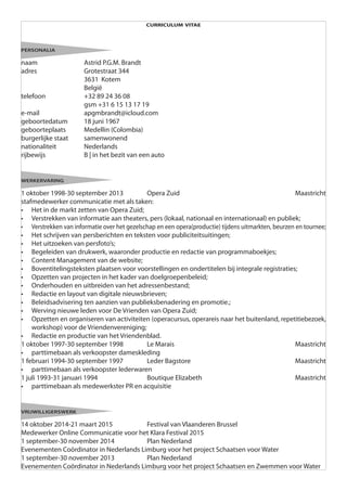 curriculum vitae
personalia
naam 			 Astrid P.G.M. Brandt
adres 			 Grotestraat 344
			3631 Kotem
			België
telefoon 		 +32 89 24 36 08
			 gsm +31 6 15 13 17 19
e-mail			apgmbrandt@icloud.com
geboortedatum 	 18 juni 1967
geboorteplaats 	 Medellin (Colombia)
burgerlijke staat 	 samenwonend
nationaliteit 		 Nederlands
rijbewijs		 B | in het bezit van een auto
werkervaring
1 oktober 1998-30 september 2013 		 Opera Zuid 						 Maastricht
stafmedewerker communicatie met als taken:
•	 Het in de markt zetten van Opera Zuid;
•	 Verstrekken van informatie aan theaters, pers (lokaal, nationaal en internationaal) en publiek;
•	 Verstrekken van informatie over het gezelschap en een opera(productie) tijdens uitmarkten, beurzen en tournee;
•	 Het schrijven van persberichten en teksten voor publiciteitsuitingen;
•	 Het uitzoeken van persfoto’s;
•	 Begeleiden van drukwerk, waaronder productie en redactie van programmaboekjes;
•	 Content Management van de website;
•	 Boventitelingsteksten plaatsen voor voorstellingen en ondertitelen bij integrale registraties;
•	 Opzetten van projecten in het kader van doelgroepenbeleid;
•	 Onderhouden en uitbreiden van het adressenbestand;
•	 Redactie en layout van digitale nieuwsbrieven;
•	 Beleidsadvisering ten aanzien van publieksbenadering en promotie.;
•	 Werving nieuwe leden voor De Vrienden van Opera Zuid;
•	 Opzetten en organiseren van activiteiten (operacursus, operareis naar het buitenland, repetitiebezoek,
workshop) voor de Vriendenvereniging;
•	 Redactie en productie van het Vriendenblad.
1 oktober 1997-30 september 1998 		 Le Marais 					 Maastricht
•	 parttimebaan als verkoopster dameskleding
1 februari 1994-30 september 1997 		 Leder Bagstore 					 Maastricht
•	 parttimebaan als verkoopster lederwaren
1 juli 1993-31 januari 1994 			 Boutique Elizabeth 					 Maastricht
•	 parttimebaan als medewerkster PR en acquisitie
vrijwilligerswerk
14 oktober 2014-21 maart 2015		 Festival van Vlaanderen Brussel
Medewerker Online Communicatie voor het Klara Festival 2015
1 september-30 november 2014		 Plan Nederland
Evenementen Coördinator in Nederlands Limburg voor het project Schaatsen voor Water
1 september-30 november 2013		 Plan Nederland
Evenementen Coördinator in Nederlands Limburg voor het project Schaatsen en Zwemmen voor Water
 