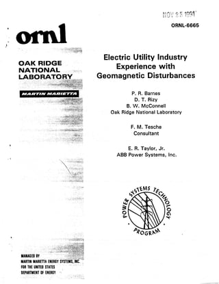 Electric Utility Industry
    OAK R DGE
    NAT10 UAL          -:,;..
                           ;             Experience with
                                   Geomagnetic      Disturbances

                                                P. R. Barnes
                                                 D. T. Rizy
                                             B. W. McConnell
                                       Oak Ridge National Laboratory

                                               F. M. Tesche
                                                Consultant


                                             E. R. Taylor, Jr.
                                         ABB Power Systems, Inc.




Y




    DEPORTMENT
           OFENERGY
                  *j   __ ,,
                        :
                           ,,./”
 