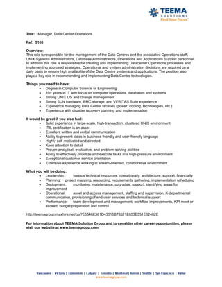 Title: Manager, Data Center Operations

Ref: 5108

Overview:
This role is responsible for the management of the Data Centres and the associated Operations staff;
UNIX Systems Administrators, Database Administrators, Operations and Applications Support personnel.
In addition this role is responsible for creating and implementing Datacenter Operations processes and
implementing approved strategies. Operational and system administration decisions are required on a
daily basis to ensure high availability of the Data Centre systems and applications. The position also
plays a key role in recommending and implementing Data Centre technologies.

Things you need to have:
          Degree in Computer Science or Engineering
          10+ years in IT with focus on computer operations, databases and systems
          Strong UNIX OS and change management
          Strong SUN hardware, EMC storage, and VERITAS Suite experience
          Experience managing Data Center facilities (power, cooling, technologies, etc.)
          Experience with disaster recovery planning and implementation

It would be great if you also had:
            Solid experience in large-scale, high-transaction, clustered UNIX environment
            ITIL certification is an asset
            Excellent written and verbal communication
            Ability to present ideas in business-friendly and user-friendly language
            Highly self-motivated and directed
            Keen attention to detail
            Proven analytical, evaluative, and problem-solving abilities
            Ability to effectively prioritize and execute tasks in a high-pressure environment
            Exceptional customer service orientation
            Extensive experience working in a team-oriented, collaborative environment

What you will be doing:
          Leadership:     various technical resources, operationally, architecture, support, financially
          Planning: project mapping, resourcing, requirements gathering, implementation scheduling
          Deployment:     monitoring, maintenance, upgrades, support, identifying areas for
          improvement
          Operational:    asset and access management, staffing and supervision, X-departmental
          communication, provisioning of end-user services and technical support
          Performance:    team development and management, workflow improvements, KPI meet or
          exceed, budget preparation and control

http://teemagroup.maxhire.net/cp/?E5546E361D43515B78521E653E551E62482E

For information about TEEMA Solution Group and to consider other career opportunities, please
visit our website at www.teemagroup.com
 