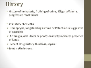 History
• History of hematuria, frothing of urine, Oliguria/Anuria,
progressive renal failure
• SYSTEMIC FEATURES
 Hemoptysis, longstanding asthma or Petechiae is suggestive
of vasculitis
 Arthralgia, oral ulcers or photosensitivity indicates presence
of lupus.
 Recent Drug history, fluid loss, sepsis.
Joint n skin lesions.
 